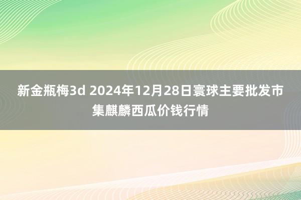 新金瓶梅3d 2024年12月28日寰球主要批发市集麒麟西瓜价钱行情