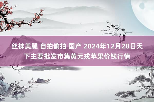 丝袜美腿 自拍偷拍 国产 2024年12月28日天下主要批发市集黄元戎苹果价钱行情