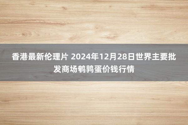 香港最新伦理片 2024年12月28日世界主要批发商场鹌鹑蛋价钱行情