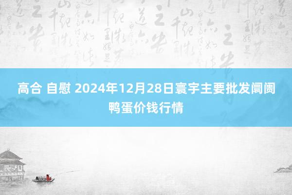 高合 自慰 2024年12月28日寰宇主要批发阛阓鸭蛋价钱行情