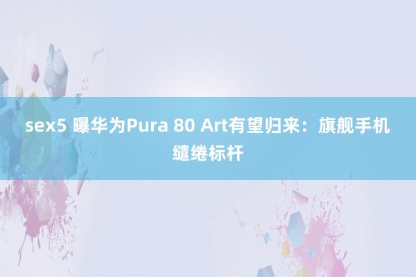 sex5 曝华为Pura 80 Art有望归来：旗舰手机缱绻标杆