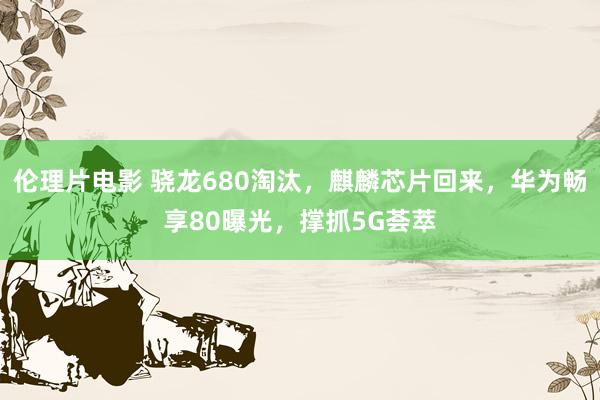 伦理片电影 骁龙680淘汰，麒麟芯片回来，华为畅享80曝光，撑抓5G荟萃