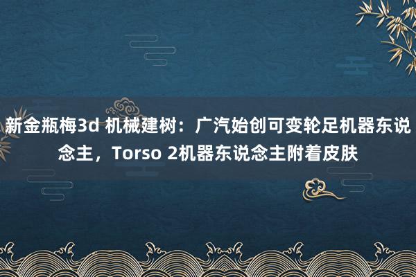 新金瓶梅3d 机械建树：广汽始创可变轮足机器东说念主，Torso 2机器东说念主附着皮肤