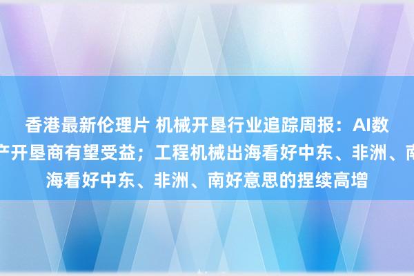 香港最新伦理片 机械开垦行业追踪周报：AI数据中心需求推广国产开垦商有望受益；工程机械出海看好中东、非洲、南好意思的捏续高增