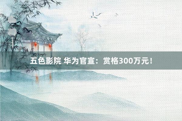 五色影院 华为官宣：赏格300万元！