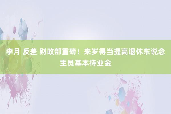 李月 反差 财政部重磅！来岁得当提高退休东说念主员基本待业金