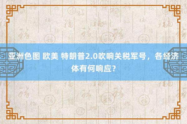 亚洲色图 欧美 特朗普2.0吹响关税军号，各经济体有何响应？