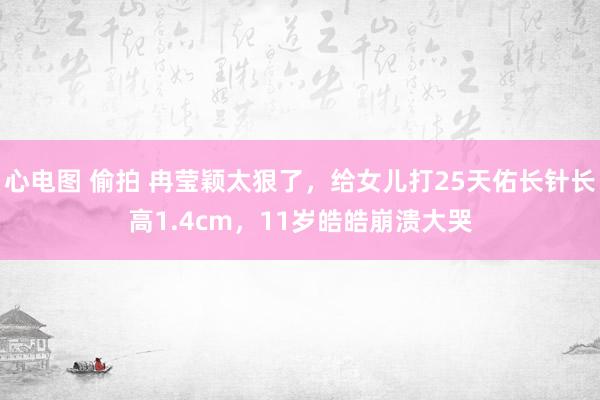 心电图 偷拍 冉莹颖太狠了，给女儿打25天佑长针长高1.4cm，11岁皓皓崩溃大哭