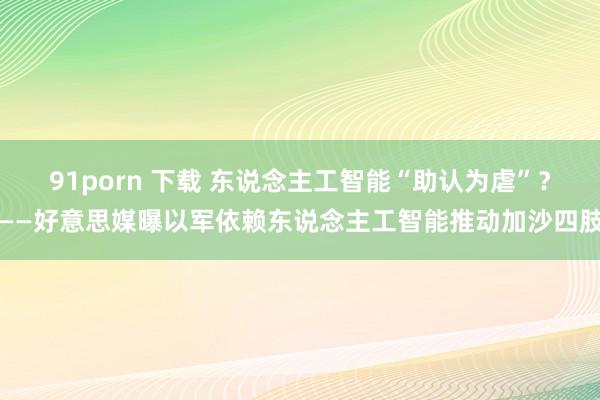 91porn 下载 东说念主工智能“助认为虐”？——好意思媒曝以军依赖东说念主工智能推动加沙四肢