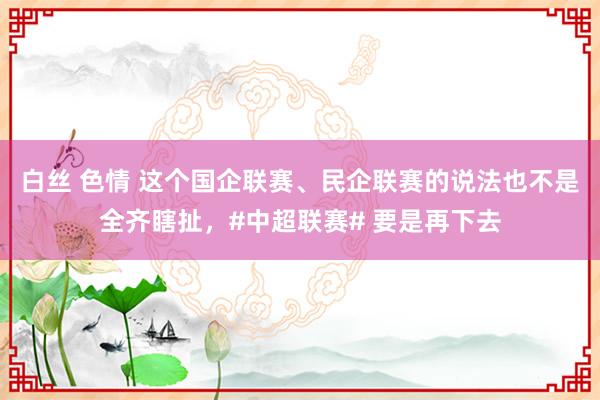 白丝 色情 这个国企联赛、民企联赛的说法也不是全齐瞎扯，#中超联赛# 要是再下去