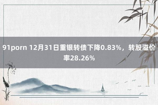 91porn 12月31日重银转债下降0.83%，转股溢价率28.26%