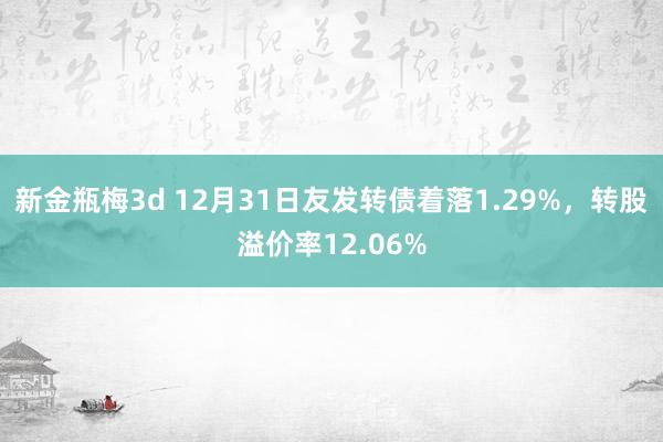 新金瓶梅3d 12月31日友发转债着落1.29%，转股溢价率12.06%