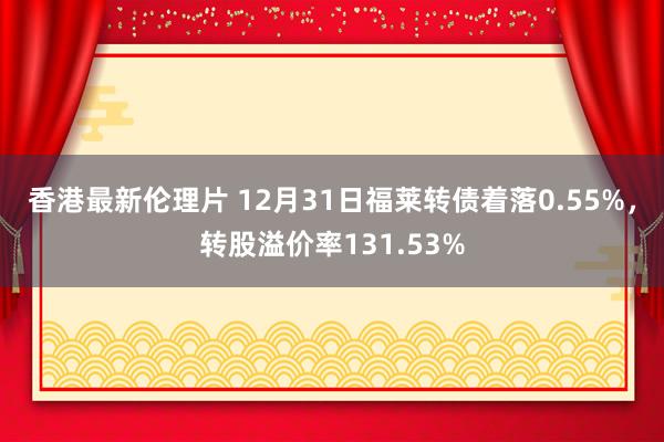 香港最新伦理片 12月31日福莱转债着落0.55%，转股溢价率131.53%