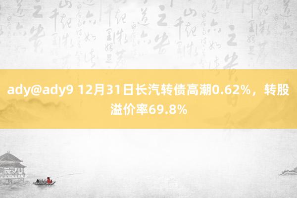 ady@ady9 12月31日长汽转债高潮0.62%，转股溢价率69.8%