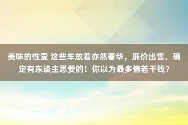 美味的性爱 这些车放着亦然奢华，廉价出售，确定有东谈主思要的！你以为最多值若干钱？