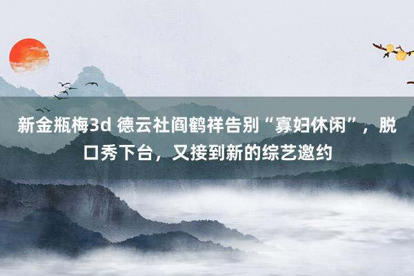 新金瓶梅3d 德云社阎鹤祥告别“寡妇休闲”，脱口秀下台，又接到新的综艺邀约