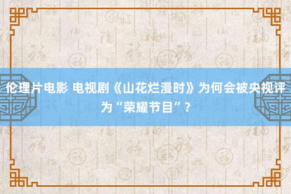 伦理片电影 电视剧《山花烂漫时》为何会被央视评为“荣耀节目”？