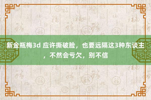 新金瓶梅3d 应许撕破脸，也要远隔这3种东谈主，不然会亏欠，别不信