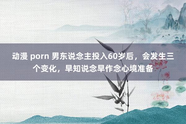 动漫 porn 男东说念主投入60岁后，会发生三个变化，早知说念早作念心境准备