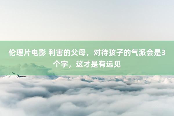 伦理片电影 利害的父母，对待孩子的气派会是3个字，这才是有远见