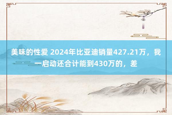 美味的性爱 2024年比亚迪销量427.21万，我一启动还合计能到430万的，差