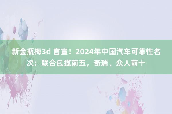 新金瓶梅3d 官宣！2024年中国汽车可靠性名次：联合包揽前五，奇瑞、众人前十