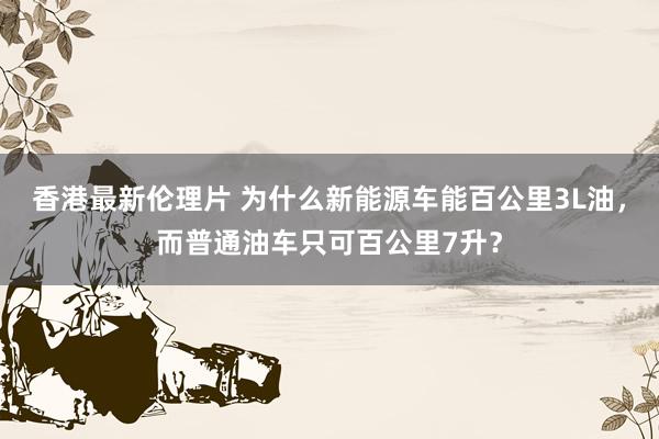 香港最新伦理片 为什么新能源车能百公里3L油，而普通油车只可百公里7升？