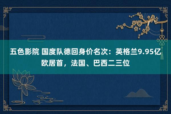 五色影院 国度队德回身价名次：英格兰9.95亿欧居首，法国、巴西二三位