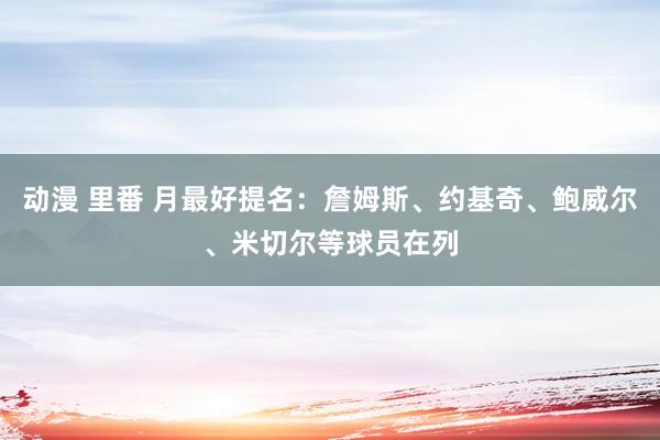 动漫 里番 月最好提名：詹姆斯、约基奇、鲍威尔、米切尔等球员在列