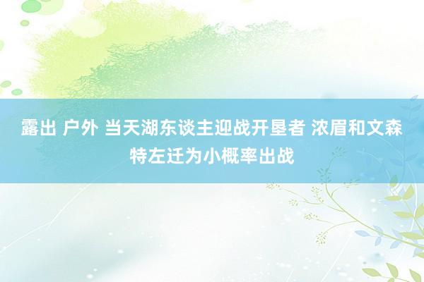 露出 户外 当天湖东谈主迎战开垦者 浓眉和文森特左迁为小概率出战