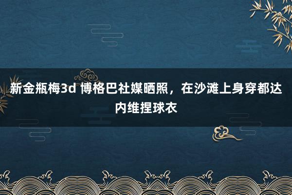 新金瓶梅3d 博格巴社媒晒照，在沙滩上身穿都达内维捏球衣