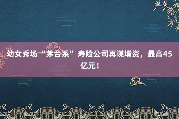 幼女秀场 “茅台系” 寿险公司再谋增资，最高45亿元！