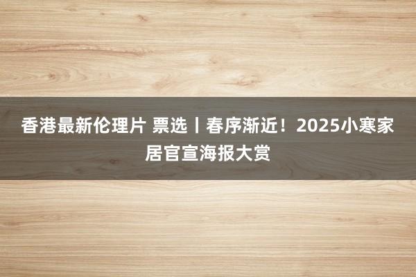 香港最新伦理片 票选丨春序渐近！2025小寒家居官宣海报大赏