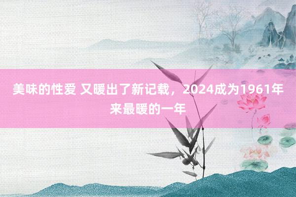 美味的性爱 又暖出了新记载，2024成为1961年来最暖的一年