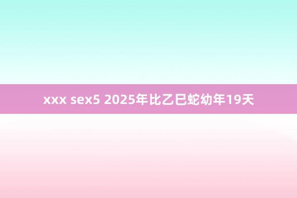 xxx sex5 2025年比乙巳蛇幼年19天