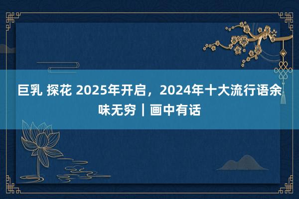 巨乳 探花 2025年开启，2024年十大流行语余味无穷｜画中有话