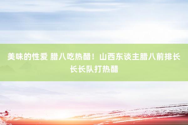 美味的性爱 腊八吃热醋！山西东谈主腊八前排长长长队打热醋