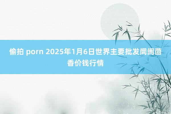 偷拍 porn 2025年1月6日世界主要批发阛阓茴香价钱行情