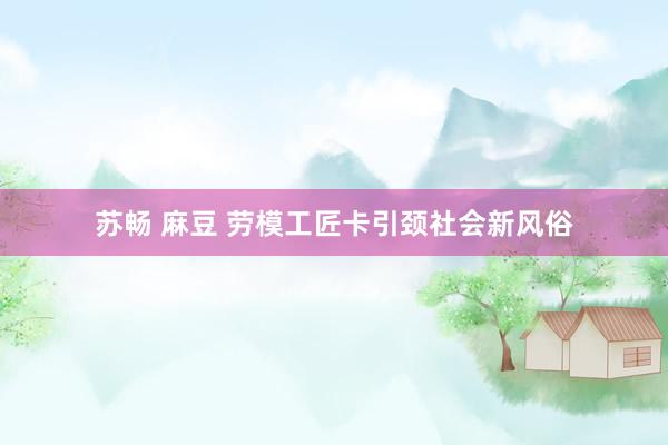 苏畅 麻豆 劳模工匠卡引颈社会新风俗