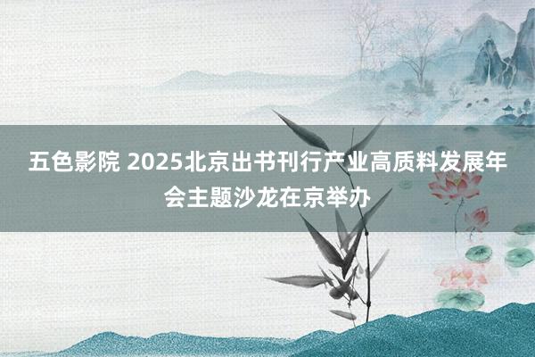 五色影院 2025北京出书刊行产业高质料发展年会主题沙龙在京举办