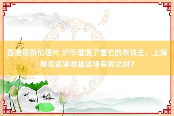 香港最新伦理片 沪币遭遇了懂它的东谈主，上海能否紧紧收拢这场有时之财？