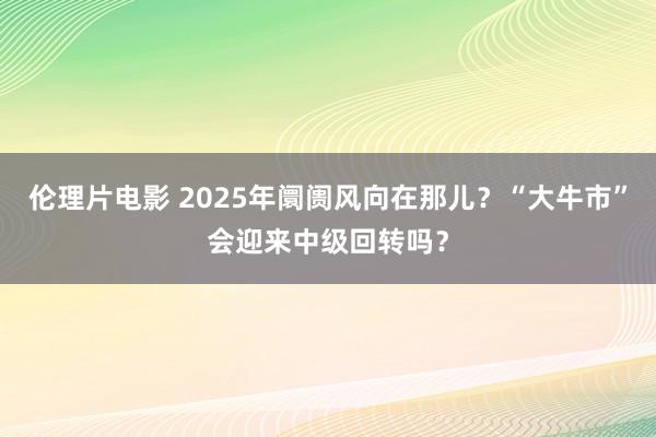 伦理片电影 2025年阛阓风向在那儿？“大牛市”会迎来中级回转吗？