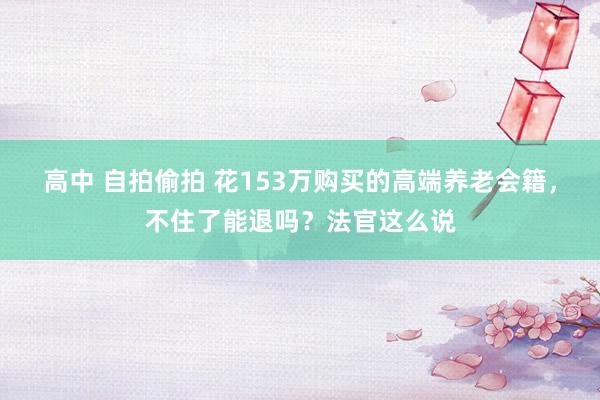 高中 自拍偷拍 花153万购买的高端养老会籍，不住了能退吗？法官这么说