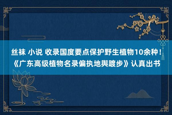 丝袜 小说 收录国度要点保护野生植物10余种！《广东高级植物名录偏执地舆踱步》认真出书