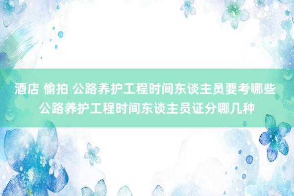 酒店 偷拍 公路养护工程时间东谈主员要考哪些 公路养护工程时间东谈主员证分哪几种