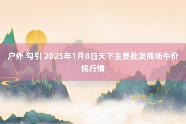 户外 勾引 2025年1月8日天下主要批发商场牛价钱行情