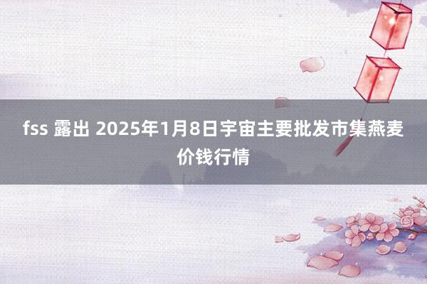 fss 露出 2025年1月8日宇宙主要批发市集燕麦价钱行情