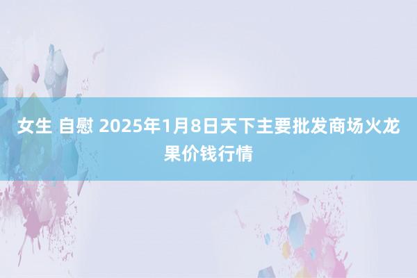 女生 自慰 2025年1月8日天下主要批发商场火龙果价钱行情