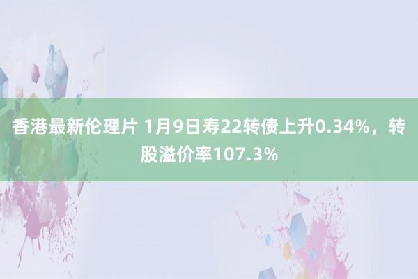 香港最新伦理片 1月9日寿22转债上升0.34%，转股溢价率107.3%