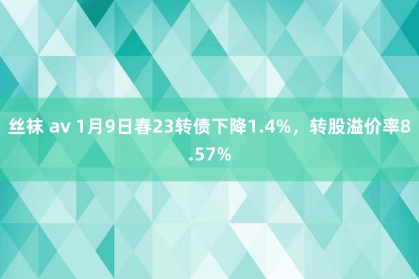 丝袜 av 1月9日春23转债下降1.4%，转股溢价率8.57%